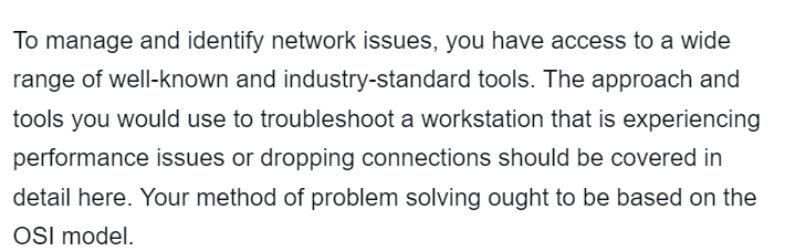 To manage and identify network issues, you have access to a wide
range of well-known and industry-standard tools. The approach and
tools you would use to troubleshoot a workstation that is experiencing
performance issues or dropping connections should be covered in
detail here. Your method of problem solving ought to be based on the
OSI model.