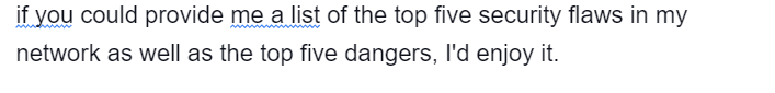 if you could provide me a list of the top five security flaws in my
network as well as the top five dangers, I'd enjoy it.