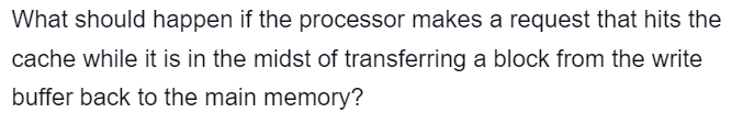 What should happen if the processor makes a request that hits the
cache while it is in the midst of transferring a block from the write
buffer back to the main memory?