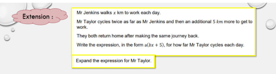 Mr Jenkins walks x km to work each day.
Extension :
Mr Taylor cycles twice as far as Mr Jenkins and then an additional 5 km more to get to
work.
They both return home after making the same journey back.
Write the expression, in the form a(bx + 5), for how far Mr Taylor cycles each day.
Expand the expression for Mr Taylor.
