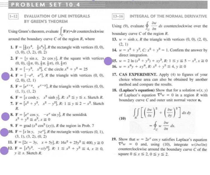 PROBLEM SET 10.4
1-12 EVALUATION OF LINE INTEGRALS
BY GREEN'S THEOREM
13-16
INTEGRAL OF THE NORMAL DERIVATIVE
Using (9), evaluate
ds counterclockwise over the
Using Green's theorem, evaluate Fir) dr counterclockwise
around the boundary curve C of the region R, where
boundary curve C of the region R.
13. w sinh x, R the triangle with vertices (0, 0). (2, 0),
(2, 1)
14. w =x + y. C: + y = 1. Confirm the answer by
direct integration.
15. w 2 In (x + y+xy. R: 1Sys 5 -.x20
16. w = xy + xy"., R: x +ys 4. y2 0
1. F-y . R the rectangle with vertices (0, 0).
(3, 0). (3. 2). (0. 2)
2. F = [y sin x. 2r cos y). R the square with vertices
(0,0%. (.0), m 까 (0. m
3. F [-y. , Cthe circle x+ y 25
4. F = [-e. . R the triangle with vertices (0, 0).
(2. 0). (2. 1)
5. F le 1 R the triangle with vertices (0, 0).
(1. 1), (1, 2)
6. F [x cosh y. sinh y). R: xS y S x. Sketch R.
7. F = [? + y. - y). R: 1sys2 -. Sketch
COs
17. CAS EXPERIMENT. Apply (4) to figures of your
choice whose area can also be obtained by another
method and compare the results.
18. (Laplace's equation) Show that for a solution w(x, y)
of Laplace's equation Vw = 0 in a region R with
boundary curve C and outer unit normal vector n,
R.
8. F [e cos y.-e sin yl. R the semidisk
dx dy
(10)
9. F = grad (r cos cay), R the region in Prob. 7
10. F= [r In y. ye R the rectangle with vertices (0, 1).
(3, 1). (3, 2). (0. 2)
11. F= [2r- 3y. x+ 5y), R: 16+ 25ys 400, y 20
12. F = -th), R: 1s+ s 4, x2 0,
y 2x. Sketch R.
ds.
%3D
19. Show that w = 2e cos y satisfies Laplace's equation
w = 0 and, using (10), integrate w(awlon)
counterclockwise around the boundary curve C of the
square 0 SxS 2,0 sys2.
