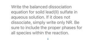 Write the balanced dissociation
equation for soild lead (II) sulfate in
aqueous solution. If it does not
dissociate, simply write only NR. Be
sure to include the proper phases for
all species within the reaction.