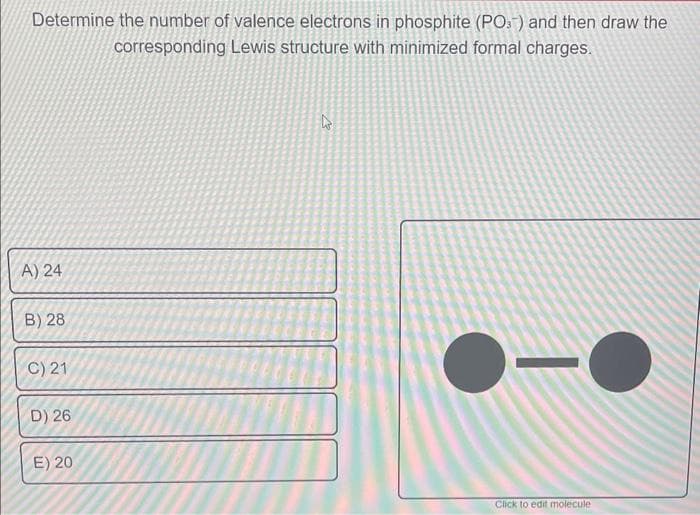 Determine the number of valence electrons in phosphite (PO) and then draw the
corresponding Lewis structure with minimized formal charges.
A) 24
B) 28
C) 21
D) 26
E) 20
Click to edit molecule