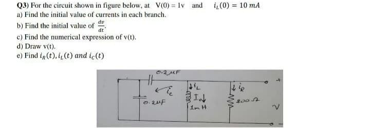 Q3) For the circuit shown in figure below, at V(0) = 1v and
a) Find the initial value of currents in each branch.
i,(0) = 10 mA
dv
b) Find the initial value of
dt
c) Find the numerical expression of v(t).
d) Draw v(t).
e) Find ir (t), i,(t) and ic(t)
の2AF
0.2uF
1m H
