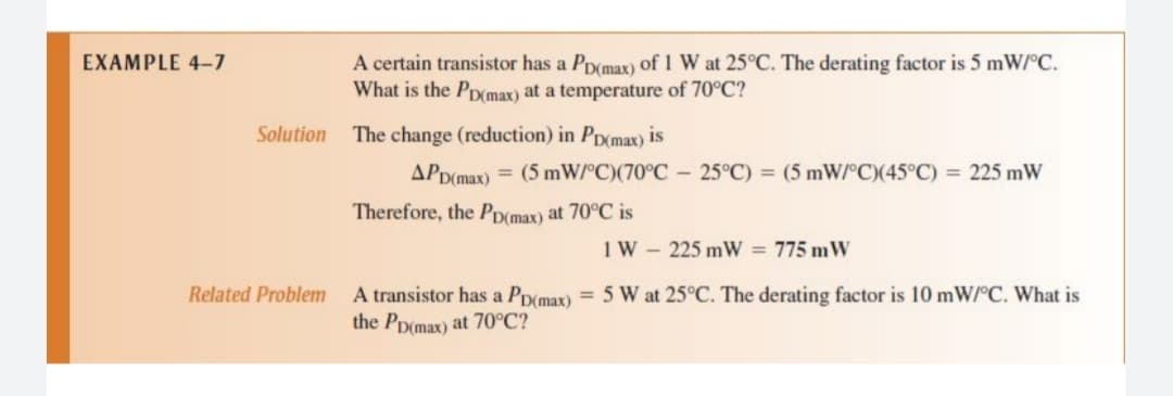 A certain transistor has a PD(max) of 1 W at 25°C. The derating factor is 5 mW/°C.
What is the Ppmax) at a temperature of 70°C?
EXAMPLE 4-7
Solution
The change (reduction) in Pp(max) is
APD(max) = (5 mW/°C)(70°C - 25°C) = (5 mW°C)(45°C) = 225 mW
Therefore, the PD(max) at 70°C is
1W - 225 mW = 775 mW
Related Problem
A transistor has a Pp(max) = 5 W at 25°C. The derating factor is 10 mW/°C. What is
the PD(max) at 70°C?
