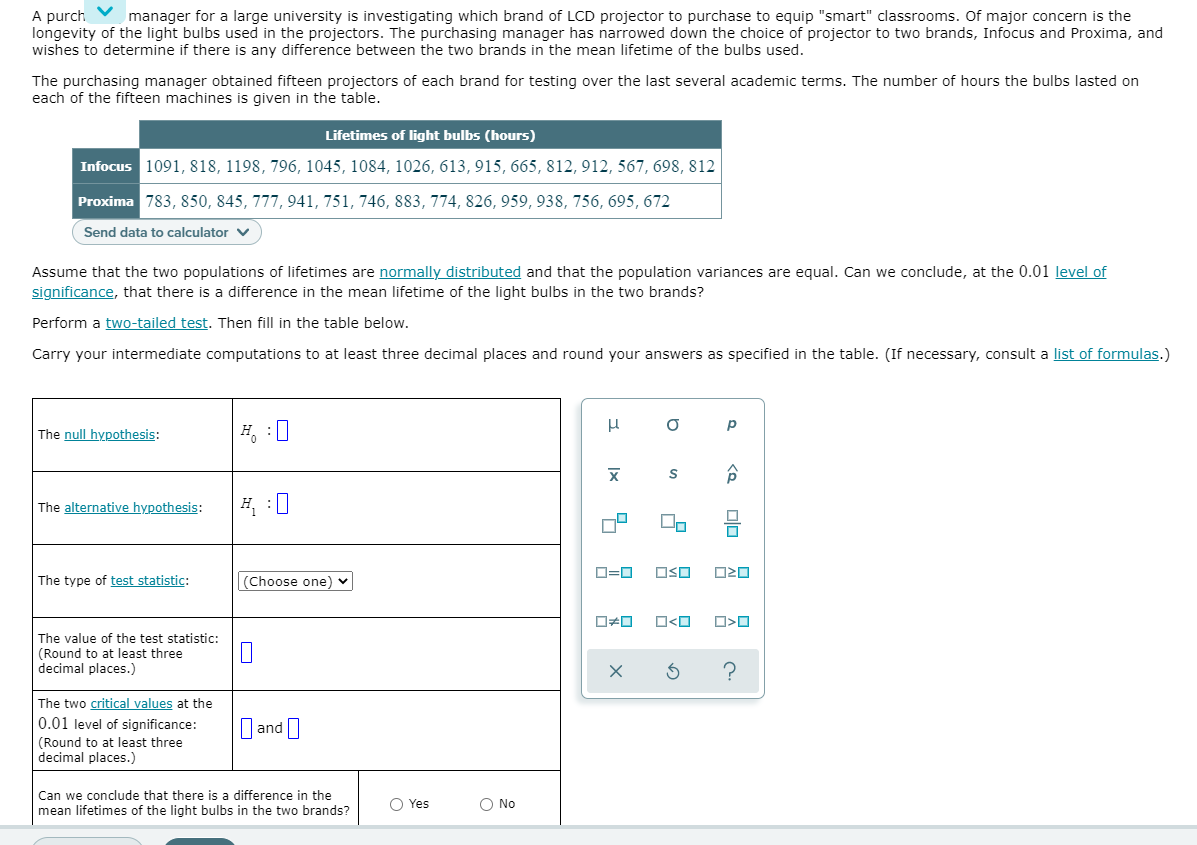 A purch
longevity of the light bulbs used in the projectors. The purchasing manager has narrowed down the choice of projector to two brands, Infocus and Proxima, and
wishes to determine if there is any difference between the two brands in the mean lifetime of the bulbs used.
manager for a large university is investigating which brand of LCD projector to purchase to equip "smart" classrooms. Of major concern is the
The purchasing manager obtained fifteen projectors of each brand for testing over the last several academic terms. The number of hours the bulbs lasted on
each of the fifteen machines is given in the table.
Lifetimes of light bulbs (hours)
Infocus 1091, 818, 1198, 796, 1045, 1084, 1026, 613, 915, 665, 812, 912, 567, 698, 812
Proxima 783, 850, 845, 777, 941, 751, 746, 883, 774, 826, 959, 938, 756, 695, 672
Send data to calculator v
Assume that the two populations of lifetimes are normally distributed and that the population variances are equal. Can we conclude, at the 0.01 level of
significance, that there is a difference in the mean lifetime of the light bulbs in the two brands?
Perform a two-tailed test. Then fill in the table below.
Carry your intermediate computations to at least three decimal places and round your answers as specified in the table. (If necessary, consult a list of formulas.)
The null hypothesis:
H, :0
The alternative hypothesis:
D=0
OSO
The type of test statistic:
(Choose one)
The value of the test statistic:
(Round to at least three
decimal places.)
The two critical values at the
D and I
0.01 level of significance:
(Round to at least three
decimal places.)
Can we conclude that there is a difference in the
mean lifetimes of the light bulbs in the two brands?
O Yes
O No
olo A
Ix
