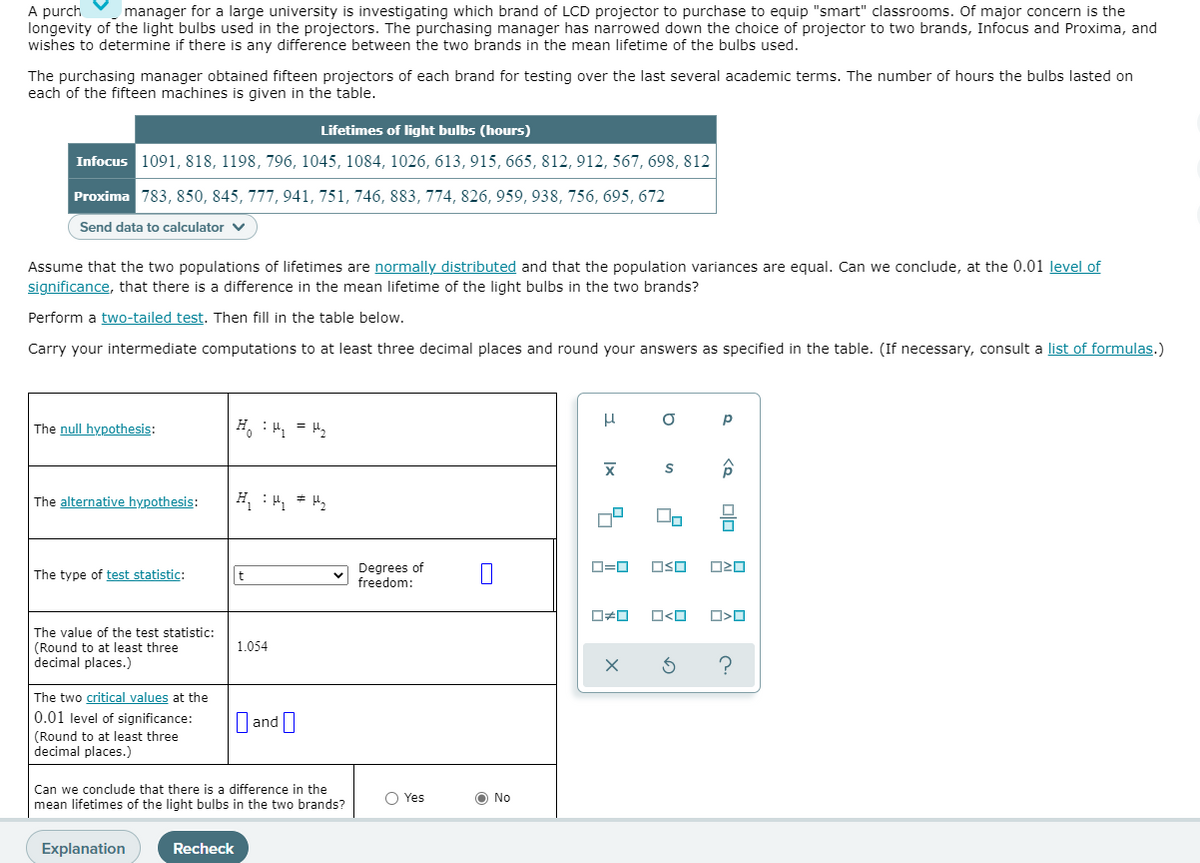 A purch
longevity of the light bulbs used in the projectors. The purchasing manager has narrowed down the choice of projector to two brands, Infocus and Proxima, and
wishes to determine if there is any difference between the two brands in the mean lifetime of the bulbs used.
manager for a large university is investigating which brand of LCD projector to purchase to equip "smart" classrooms. Of major concern is the
The purchasing manager obtained fifteen projectors of each brand for testing over the last several academic terms. The number of hours the bulbs lasted on
each of the fifteen machines is given in the table.
Lifetimes of light bulbs (hours)
Infocus 1091, 818, 1198, 796, 1045, 1084, 1026, 613, 915, 665, 812, 912, 567, 698, 812
Proxima 783, 850, 845, 777, 941, 751, 746, 883, 774, 826, 959, 938, 756, 695, 672
Send data to calculator v
Assume that the two populations of lifetimes are normally distributed and that the population variances are equal. Can we conclude, at the 0.01 level of
significance, that there is a difference in the mean lifetime of the light bulbs in the two brands?
Perform a two-tailed test. Then fill in the table below.
Carry your intermediate computations to at least three decimal places and round your answers as specified in the table. (If necessary, consult a list of formulas.)
The null hypothesis:
H, : Hy = Hy
The alternative hypothesis:
Degrees of
freedom:
D=0
OSO
The type of test statistic:
t
The value of the test statistic:
1.054
(Round to at least three
decimal places.)
The two critical values at the
O and I
0.01 level of significance:
(Round to at least three
decimal places.)
Can we conclude that there is a difference in the
mean lifetimes of the light bulbs in the two brands?
Yes
O No
Explanation
Recheck

