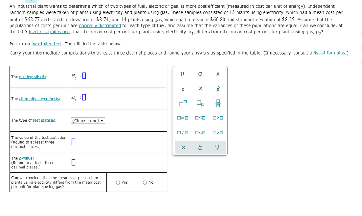 An industrial plant wants to determine which of two types of fuel, electric or gas, is more cost efficient (measured in cost per unit of energy). Independent
random samples were taken of plants using electricity and plants using gas. These samples consisted of 13 plants using electricity, which had a mean cost per
unit of $62.77 and standard deviation of $8.74, and 14 plants using gas, which had a mean of $60.80 and standard deviation of $8.25. Assume that the
populations of costs per unit are normally distributed for each type of fuel, and assume that the variances of these populations are equal. Can we conclude, at
the 0.05 level of significance, that the mean cost per unit for plants using electricity, u, differs from the mean cost per unit for plants using gas, u,?
Perform a two-tailed test. Then fill in the table below.
Carry your intermediate computations to at least three decimal places and round your answers as specified in the table. (If necessary, consult a list of formulas.)
H, :0
p
The null hypothesis:
The alternative hypothesis:
H :0
D=0
OSO
O20
The type of test statistic:
(Choose one) v
the
(Round to at least three
decimal places.)
value
statistic:
The p-value:
(Round to at least three
decimal places.)
Can we conclude that the mean cost per unit for
plants using electricity differs from the mean cost
per unit for plants using gas?
O Yes
O No
olo
Ix
