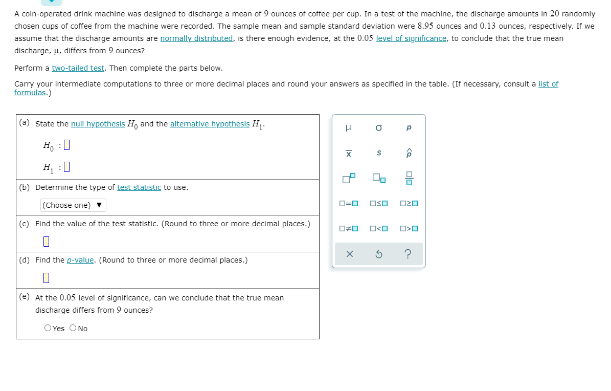 A coin-operated drink machine was designed to discharge a mean of 9 ounces of coffee per cup. In a test of the machine, the discharge amounts in 20 randomly
chosen cups of coffee from the machine were recorded. The sample mean and sample standard deviation were 8.95 ounces and 0.13 ounces, respectively. If we
assume that the discharge amounts are normally distributed, is there enough evidence, at the 0.05 level of significance, to conclude that the true mean
discharge, µ, differs from 9 ounces?
Perform a two-tailed test. Then complete the parts below.
Carry your intermediate computations to three or more decimal places and round your answers as specified in the table. (If necessary, consult a list of
formulas.)
(a) State the null hypothesis H, and the alternative hypothesis H,.
p
H, :0
H :0
(b) Determine the type of test statistic to use.
(Choose one) ▼
D=0
OSO
(c) Find the value of the test statistic. (Round to three or more decimal places.)
O<O
(d) Find the p-value. (Round to three or more decimal places.)
(e) At the 0.05 level of significance, can we conclude that the true mean
discharge differs from 9 ounces?
O Yes O No
to
Ix
