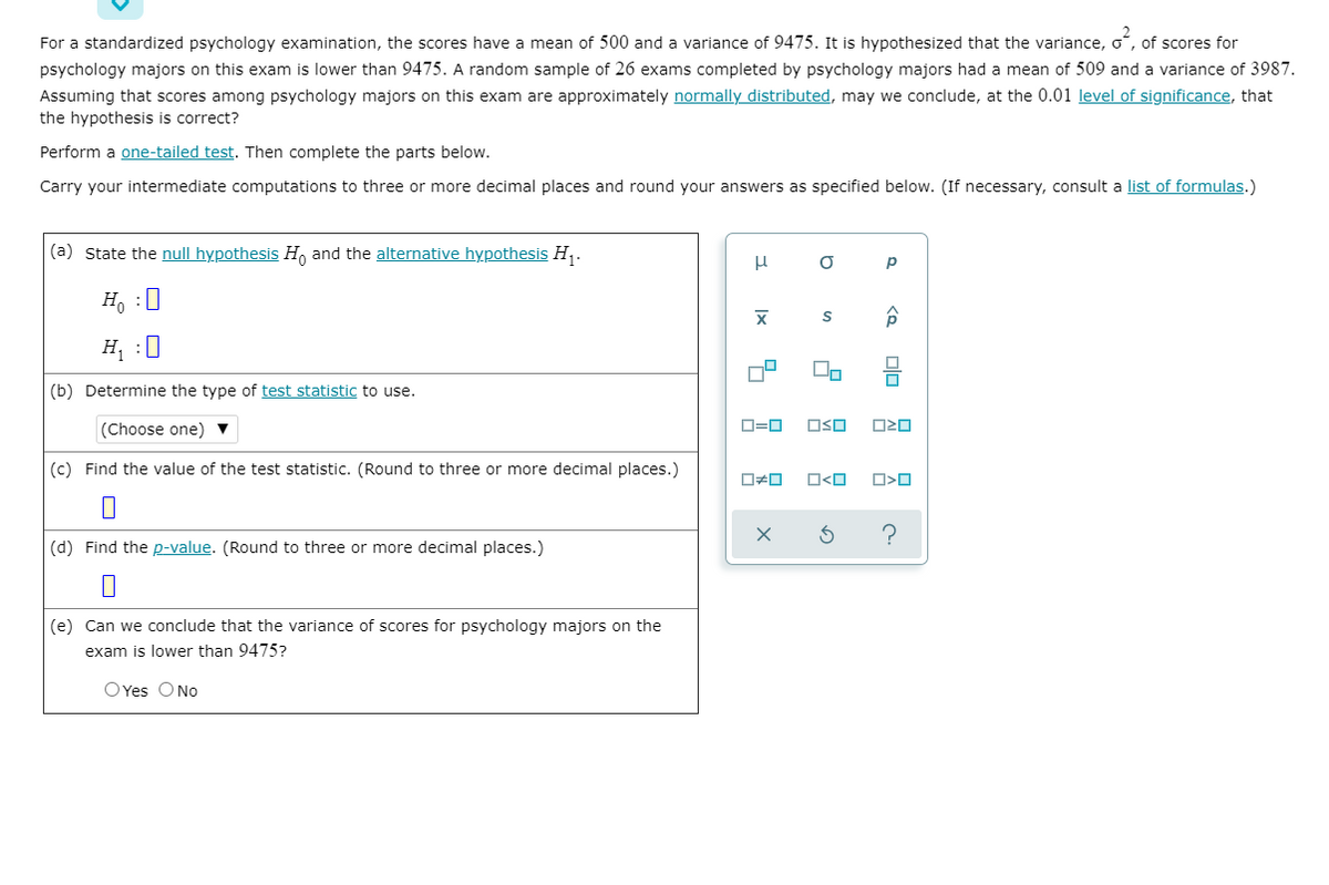 For a standardized psychology examination, the scores have a mean of 500 and a variance of 9475. It is hypothesized that the variance, o, of scores for
psychology majors on this exam is lower than 9475. A random sample of 26 exams completed by psychology majors had a mean of 509 and a variance of 3987.
Assuming that scores among psychology majors on this exam are approximately normally distributed, may we conclude, at the 0.01 level of significance, that
the hypothesis is correct?
Perform a one-tailed test. Then complete the parts below.
Carry your intermediate computations to three or more decimal places and round your answers as specified below. (If necessary, consult a list of formulas.)
(a) State the null hypothesis H, and the alternative hypothesis H,.
H, :0
H :0
(b) Determine the type of test statistic to use.
OSO
(Choose one) ▼
(c) Find the value of the test statistic. (Round to three or more decimal places.)
O<O
(d) Find the p-value. (Round to three or more decimal places.)
(e) Can we conclude that the variance of scores for psychology majors on the
exam is lower than 9475?
O Yes ONo
Olo
Ix
