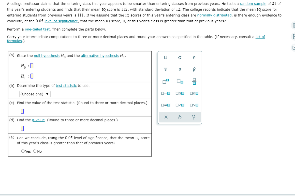 A college professor claims that the entering class this year appears to be smarter than entering classes from previous years. He tests a random sample of 21 of
this year's entering students and finds that their mean IQ score is 112, with standard deviation of 12. The college records indicate that the mean IQ score for
entering students from previous years is 111. If we assume that the IQ scores of this year's entering class are normally distributed, is there enough evidence to
conclude, at the 0.05 level of significance, that the mean IQ score, µ, of this year's class is greater than that of previous years?
Perform a one-tailed test. Then complete the parts below.
Carry your intermediate computations to three or more decimal places and round your answers as specified in the table. (If necessary, consult a list of
formulas.)
(a) State the null hypothesis H, and the alternative hypothesis H,.
p
H, :0
H¡ :0
(b) Determine the type of test statistic to use.
(Choose one) ▼
D=0
OSO
(c) Find the value of the test statistic. (Round to three or more decimal places.)
O<O
(d) Find the p-value. (Round to three or more decimal places.)
(e) Can we conclude, using the 0.05 level of significance, that the mean IQ score
of this year's class is greater than that of previous years?
O Yes O No
