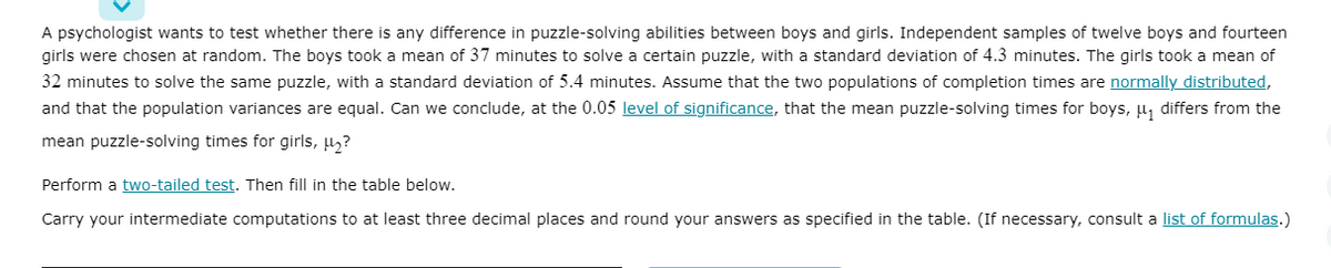 A psychologist wants to test whether there is any difference in puzzle-solving abilities between boys and girls. Independent samples of twelve boys and fourteen
girls were chosen at random. The boys took a mean of 37 minutes to solve a certain puzzle, with a standard deviation of 4.3 minutes. The girls took a mean of
32 minutes to solve the same puzzle, with a standard deviation of 5.4 minutes. Assume that the two populations of completion times are normally distributed,
and that the population variances are equal. Can we conclude, at the 0.05 level of significance, that the mean puzzle-solving times for boys, µ, differs from the
mean puzzle-solving times for girls, µ,?
Perform a two-tailed test. Then fill in the table below.
Carry your intermediate computations to at least three decimal places and round your answers as specified in the table. (If necessary, consult a list of formulas.)
