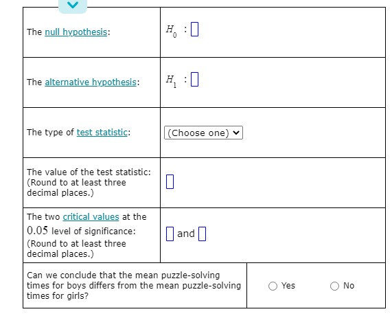 The null hypothesis:
H.
The alternative hypothesis:
H :0
The type of test statistic:
(Choose one) v
The value of the test statistic:
(Round to at least three
decimal places.)
The two critical values at the
0.05 level of significance:
(Round to at least three
decimal places.)
||and|
Can we conclude that the mean puzzle-solving
times for boys differs from the mean puzzle-solving
times for girls?
Yes
No
