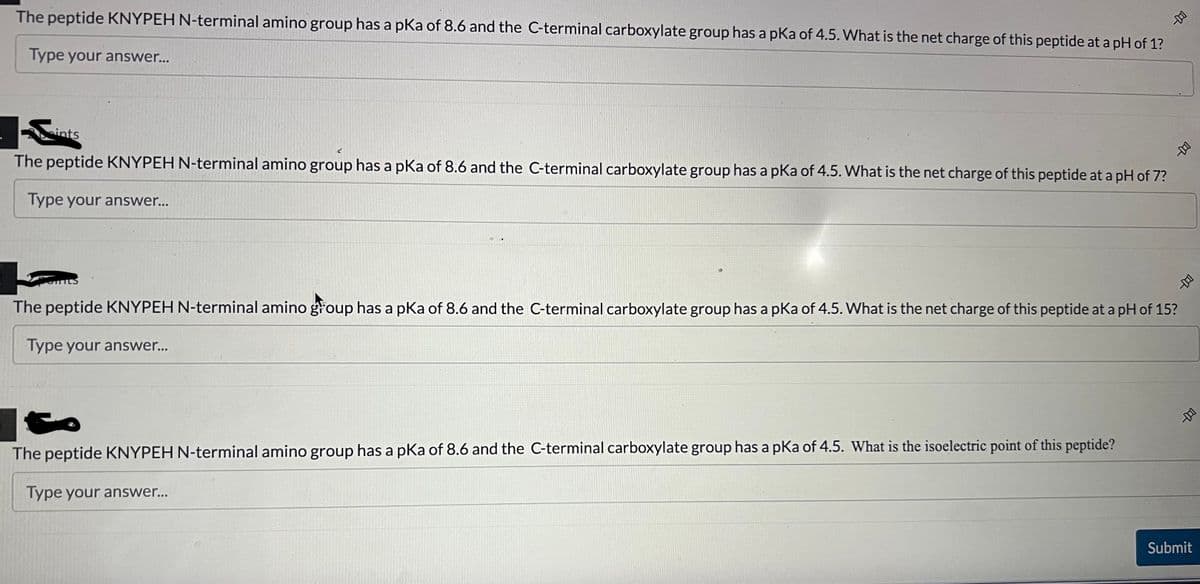 The peptide KNYPEH N-terminal amino group has a pKa of 8.6 and the C-terminal carboxylate group has a pKa of 4.5. What is the net charge of this peptide at a pH of 1?
Type your answer...
ints
The peptide KNYPEH N-terminal amino group has a pKa of 8.6 and the C-terminal carboxylate group has a pKa of 4.5. What is the net charge of this peptide at a pH of 7?
Type your answer...
The peptide KNYPEH N-terminal amino group has a pKa of 8.6 and the C-terminal carboxylate group has a pKa of 4.5. What is the net charge of this peptide at a pH of 15?
Type your answer...
The peptide KNYPEH N-terminal amino group has a pKa of 8.6 and the C-terminal carboxylate group has a pKa of 4.5. What is the isoelectric point of this peptide?
Type your answer...
Submit