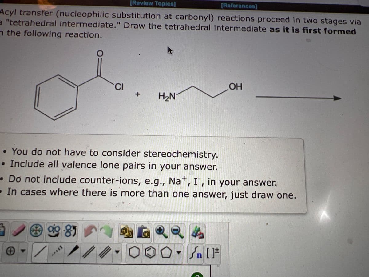 [Review Topics]
[References]
Acyl transfer (nucleophilic substitution at carbonyl) reactions proceed in two stages via
a "tetrahedral intermediate." Draw the tetrahedral intermediate as it is first formed
n the following reaction.
+
CI
• You do not have to consider stereochemistry.
• Include all valence lone pairs in your answer.
90-85
+
//
H₂N
Do not include counter-ions, e.g., Na+, I, in your answer.
In cases where there is more than one answer, just draw one.
OH