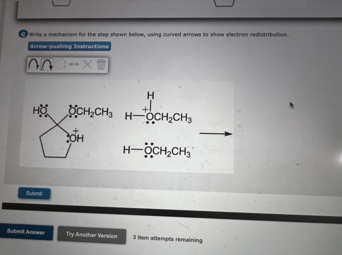 Write a mechanism for the step shown below, using curved arrows to show electron redistribution.
Arrow-pushing Instructions
SIXT
HO
Submit
Submit Answer
OCH₂CH3
+
OH
Try Another Version
H
H-CH₂C
H-OCH₂CH3
H-ÖCH₂CH₂
3 item attempts remaining