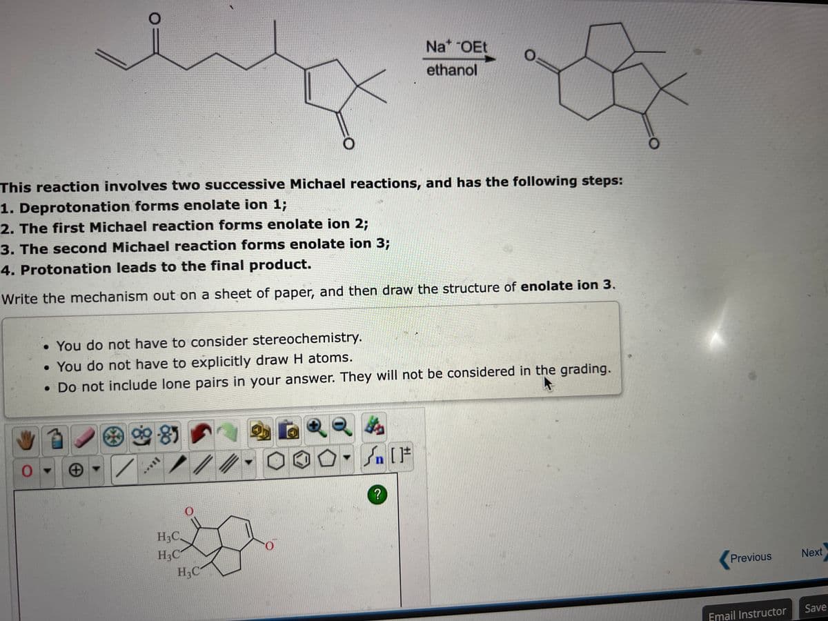 This reaction involves two successive Michael reactions, and has the following steps:
1. Deprotonation forms enolate ion 1;
2. The first Michael reaction forms enolate ion 2;
3. The second Michael reaction forms enolate ion 3;
4. Protonation leads to the final product.
Write the mechanism out on a sheet of paper, and then draw the structure of enolate ion 3.
*
• You do not have to consider stereochemistry.
• You do not have to explicitly draw H atoms.
• Do not include lone pairs in your answer. They will not be considered in the grading.
85
H3C
H3C
/
0
H₂C
0
Q
Na* OEt
ethanol
#[ ] کر
O
?
Previous
Email Instructor
Next
Save