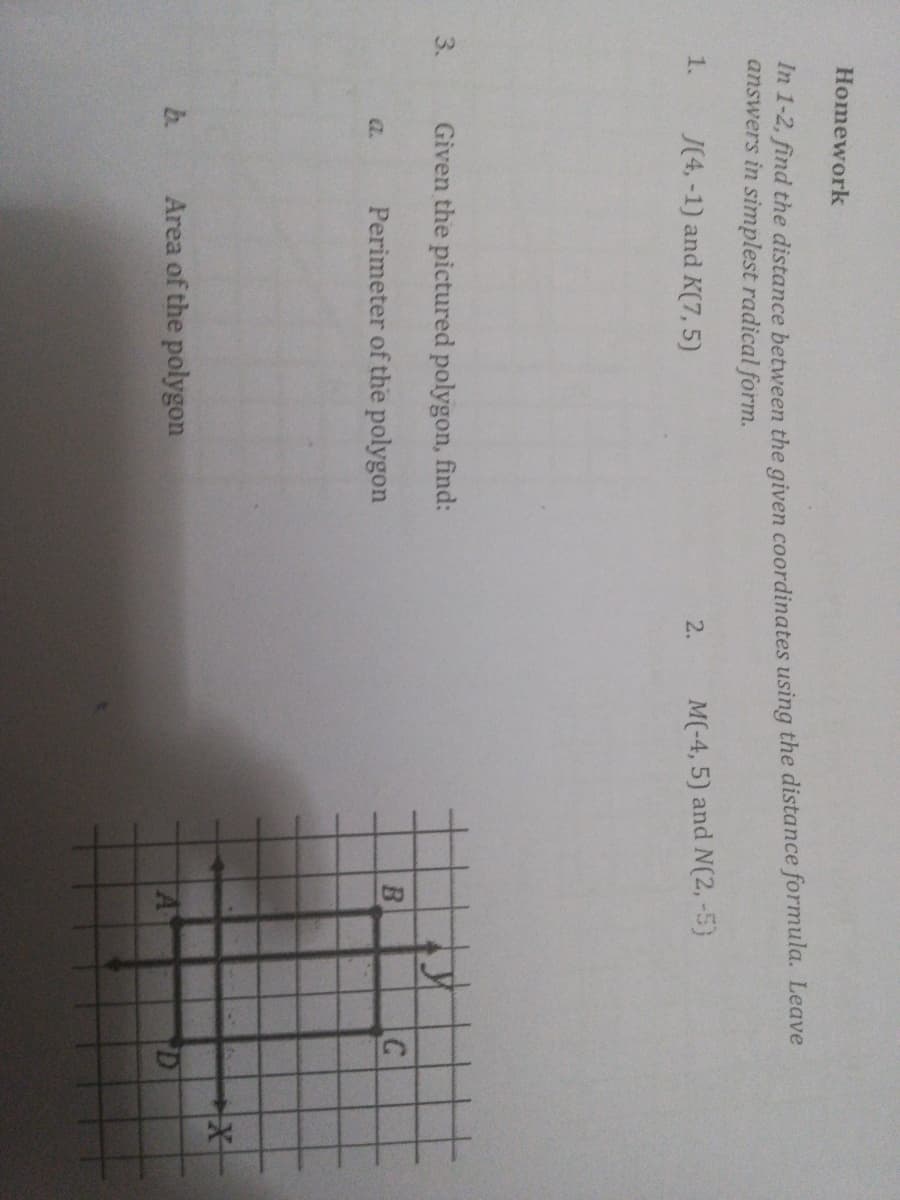 3.
Homework
In 1-2, find the distance between the given coordinates using the distance formula. Leave
answers in simplest radical form.
J(4, -1) and K(7, 5)
M(-4, 5) and N(2, -5)
1.
2.
Given the pictured polygon, find:
a.
Perimeter of the polygon
b.
Area of the polygon
