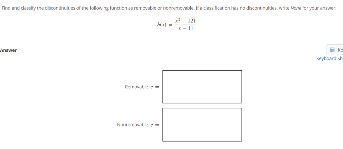 Find and classify the discontinuities of the following function as removable or nonremovable. If a classification has no discontinuities, write None for your answer.
x² - 121
x - 11
Answer
h(x)
Removable: c =
1
Nonremovable: c =
Ke
Keyboard Sh