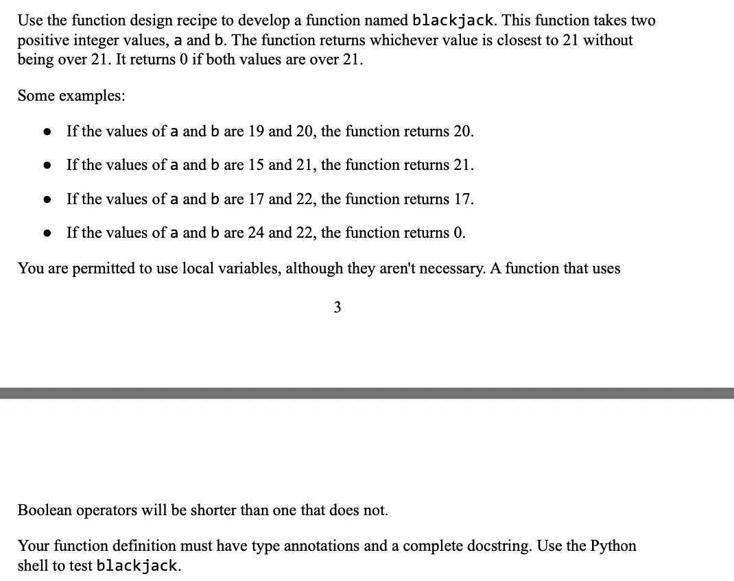 Use the function design recipe to develop a function named blackjack. This function takes two
positive integer values, a and b. The function returns whichever value is closest to 21 without
being over 21. It returns 0 if both values are over 21.
Some examples:
If the values of a and b are 19 and 20, the function returns 20.
If the values of a and b are 15 and 21, the function returns 21.
If the values of a and b are 17 and 22, the function returns 17.
If the values of a and b are 24 and 22, the function returns 0.
You are permitted to use local variables, although they aren't necessary. A function that uses
3
Boolean operators will be shorter than one that does not.
Your function definition must have type annotations and a complete docstring. Use the Python
shell to test blackjack.