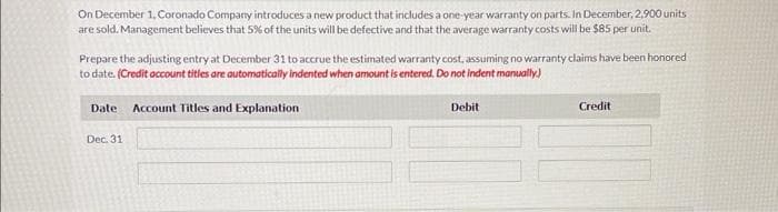 On December 1, Coronado Company introduces a new product that includes a one-year warranty on parts. In December, 2,900 units
are sold. Management believes that 5% of the units will be defective and that the average warranty costs will be $85 per unit.
Prepare the adjusting entry at December 31 to accrue the estimated warranty cost, assuming no warranty claims have been honored
to date. (Credit account titles are automatically indented when amount is entered. Do not indent manually.)
Date Account Titles and Explanation
Dec. 31
Debit
Credit