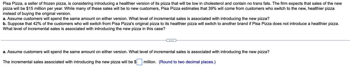 Pisa Pizza, a seller of frozen pizza, is considering introducing a healthier version of its pizza that will be low in cholesterol and contain no trans fats. The firm expects that sales of the new
pizza will be $15 million per year. While many of these sales will be to new customers, Pisa Pizza estimates that 39% will come from customers who switch to the new, healthier pizza
instead of buying the original version.
a. Assume customers will spend the same amount on either version. What level of incremental sales is associated with introducing the new pizza?
b. Suppose that 42% of the customers who will switch from Pisa Pizza's original pizza to its healthier pizza will switch to another brand if Pisa Pizza does not introduce a healthier pizza.
What level of incremental sales is associated with introducing the new pizza in this case?
a. Assume customers will spend the same amount on either version. What level of incremental sales is associated with introducing the new pizza?
The incremental sales associated with introducing the new pizza will be $ million. (Round to two decimal places.)