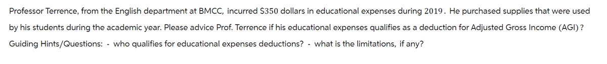 Professor Terrence, from the English department at BMCC, incurred $350 dollars in educational expenses during 2019. He purchased supplies that were used
by his students during the academic year. Please advice Prof. Terrence if his educational expenses qualifies as a deduction for Adjusted Gross Income (AGI) ?
Guiding Hints/Questions: who qualifies for educational expenses deductions? - what is the limitations, if any?