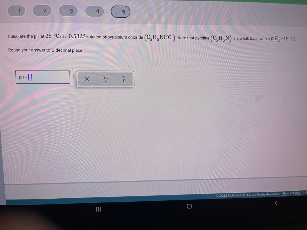 1
Calculate the pH at 25 °C of a 0.53M solution of pyridinium chloride (C,H,NHCI). Note that pyridine (C, H,N)
is a weak base with a p K, of 8.77.
Round your answer to 1 decimal place.
pH =0
O 2022 McGraw Hill LLC. All Rights Reserved. Terms of Use
II
