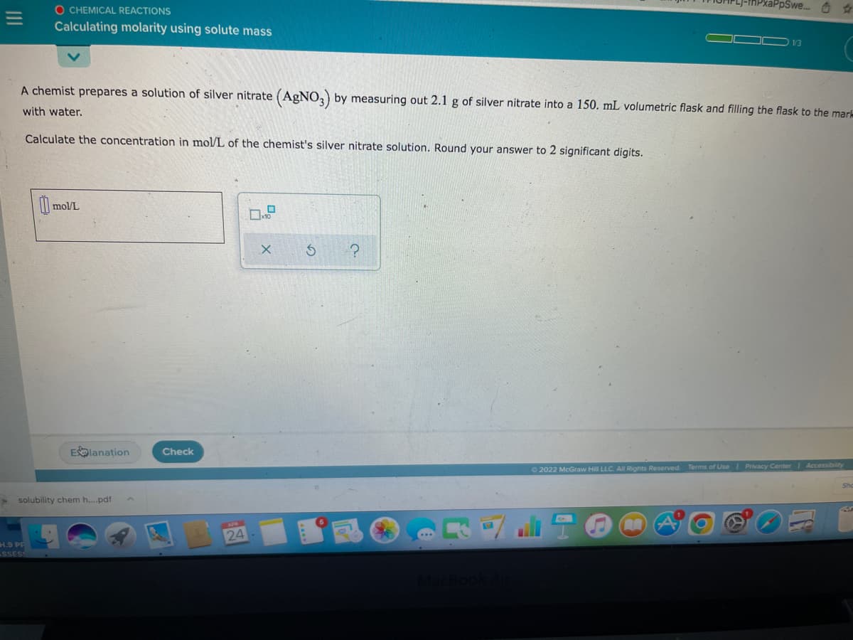 O CHEMICAL REACTIONS
xaPpSwe. O
Calculating molarity using solute mass
1/3
A chemist prepares a solution of silver nitrate (AgNO,) by measuring out 2.1 g of silver nitrate into a 150. mL volumetric flask and filling the flask to the mar
with water.
Calculate the concentration in mol/L of the chemist's silver nitrate solution. Round your answer to 2 significant digits.
I mol/L
Elanation
Check
O 2022 McGraw Hill LLC. All Rights Reserved. Terms of Use I Privacy Center Accessibility
Sho
> solubility chem h...pdf
24
H.9 PF
SSESS
II
