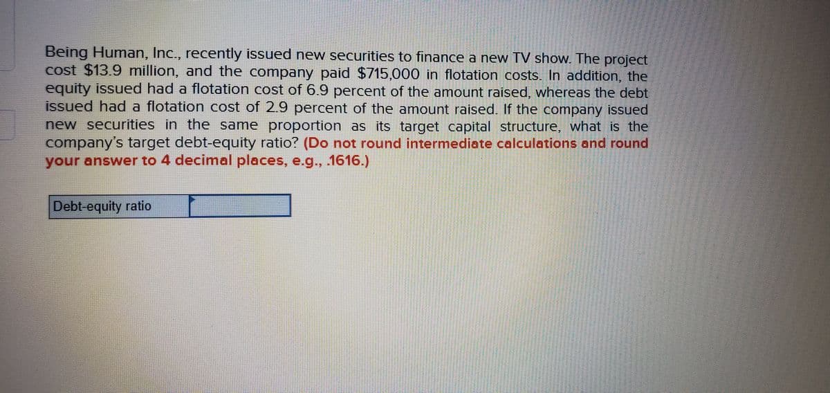 Being Human, Inc., recently issued new securities to finance a new TV show. The project
cost $13.9 million, and the company paid $715,000 in flotation costs. In addition, the
equity issued had a flotation cost of 6.9 percent of the amount raised, whereas the debt
issued had a flotation cost of 2.9 percent of the amount raised. If the company issued
new securities in the same proportion as its target capital structure, what is the
company's target debt-equity ratio? (Do not round intermediate calculations and round
your answer to 4 decimal places, e.g., 1616.)
Debt-equity ratio
