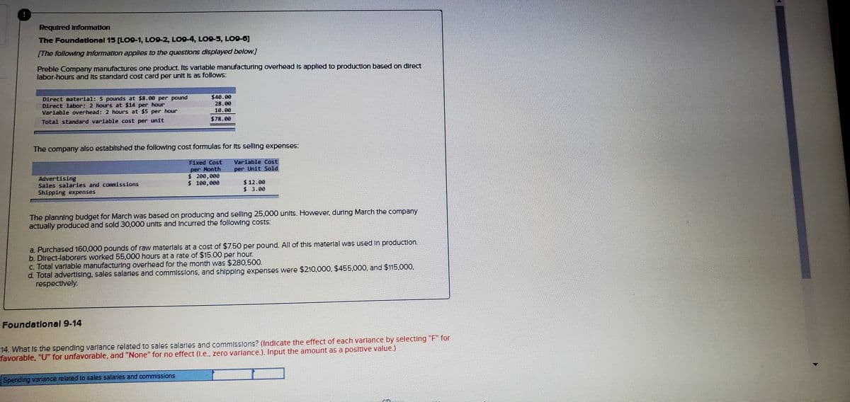 Required Infomation
The Foundatlonal 15 (LO9-1, LO9-2, LO9-4, LO9-5, LO9-0]
[The following Information apples to the questlons displayed below.]
Preble Company manufactures one product Its varlable manufacturing overhead Is applied to productlon based on diırect
labor-hours and Its standard cost card per unit Is as follows:
$40.00
Direct material: 5 pounds at $8.00 per pound
Direct labor: 2 hours at $14 per hour
Variable overhead: 2 hours at $5 per hour
28.00
10.00
$78.00
Total standard variable cost per unit
The company also established the followIng cost formulas for Its selling expenses:
Fixed Cost
Var iable Cost
per Month
$ 200,000
$ 100,000
per Unit Sold
Advertising
Sales salaries and commissions
Shipping expenses
$ 12.00
$ 3.00
The planning budget for March was based on producing and selling 25,000 units. However, during March the company
actually produced and sold 30,000 units and Incurred the following costs:
a. Purchased 160,000 pounds of raw materlals at a cost of $7.50 per pound. All of this materlal was used In productlon.
b. Direct-laborers worked 55,000 hours at a rate of $15.00 per hour.
c. Total varlable manufacturing overhead for the month was $280,500.
d. Total advertising, sales salarles and commisslons, and shlpping expenses were $210,000, $455,000, and $115,000,
respectively.
Foundatlonal 9-14
14. What Is the spending varlance related to sales salarles and commissions? (Indicate the effect of each varlance by selecting "F" for
favorable, "U" for unfavorable, and "None" for no effect (1.e., zero varlance.). Input the amount as a positive value.)
Spending variance related to sales salaries and commissions
