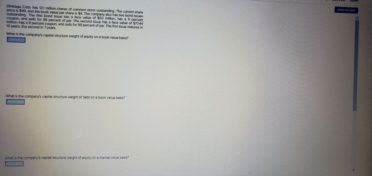 Submit
Check my work
Dinklage Corp. has 121 mllion shares of common stock outstanding. The current share
price Is $49 and the book value per share Is $4. The company also has two bond Issues
outstanding The first bond Issue has a face value of $92 million, has a 9 percent
Coupon, and sells for 96 percent of par. The second Issue has a face value of $7744
million, has a9 percent coupon, and sells for 99 percent of par. The first Issue matures In
10 years, the second In 7 years.
What Is the company's capital structure welght of equity on a book value basIs?
What Is the company's capital structure welght of debt on a book value bass?
What Is the company's capital structure wellght of equity on a market value basls?
