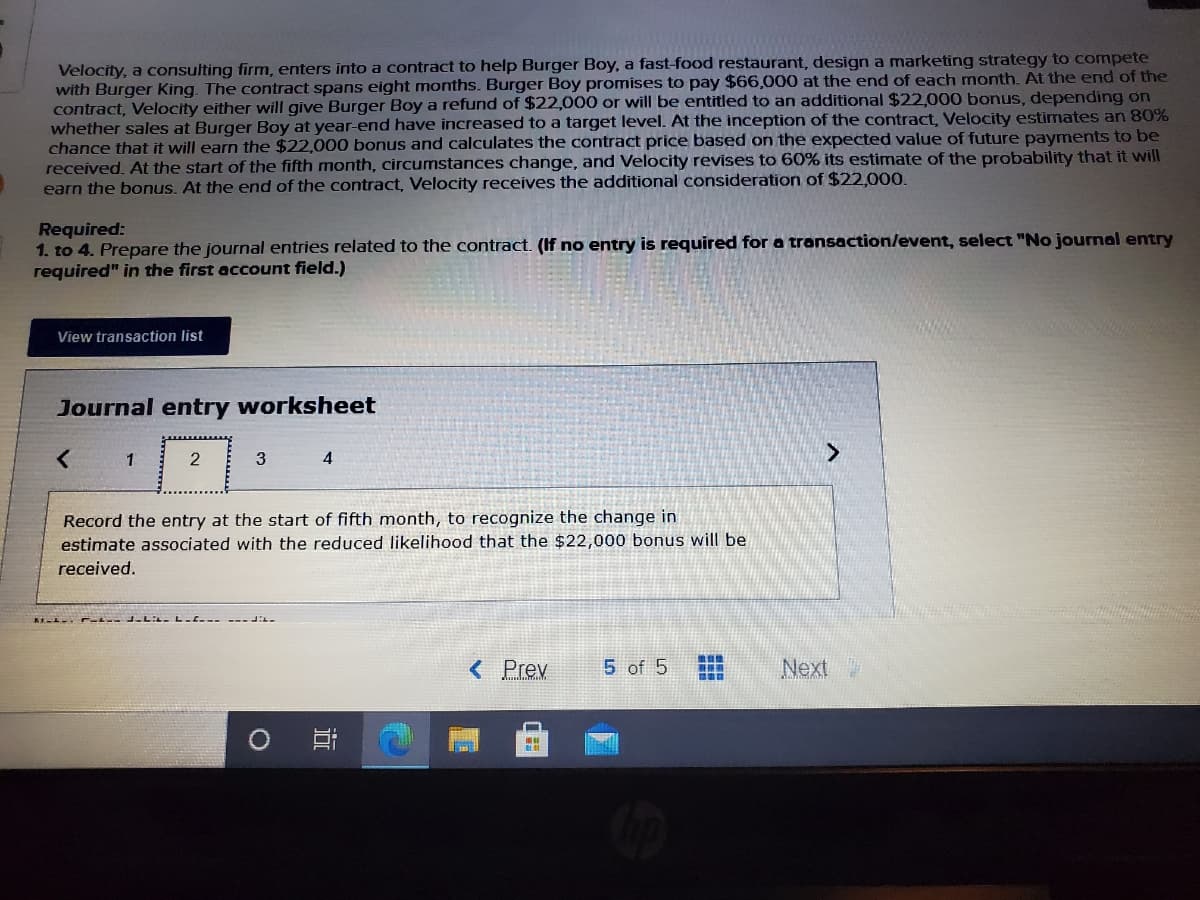 Velocity, a consulting firm, enters into a contract to help Burger Boy, a fast-food restaurant, design a marketing strategy to compete
with Burger King. The contract spans eight months. Burger Boy promises to pay $66,000 at the end of each month. At the end of the
contract, Velocity either will give Burger Boy a refund of $22,000 or will be entitled to an additional $22,000 bonus, depending on
whether sales at Burger Boy at year-end have increased to a target level. At the inception of the contract, Velocity estimates an 80%
chance that it will earn the $22,000 bonus and calculates the contract price based on the expected value of future payments to be
received. At the start of the fifth month, circumstances change, and Velocity revises to 60% its estimate of the probability that it will
earn the bonus. At the end of the contract, Velocity receives the additional consideration of $22,000.
Required:
1. to 4. Prepare the journal entries related to the contract. (If no entry is required for a transaction/event, select "No journal entry
required" in the first account field.)
View transaction list
Journal entry worksheet
1
3
4
Record the entry at the start of fifth month, to recognize the change in
estimate associated with the reduced likelihood that the $22,000 bonus will be
received.
他
< Prev
5 of 5
Next
