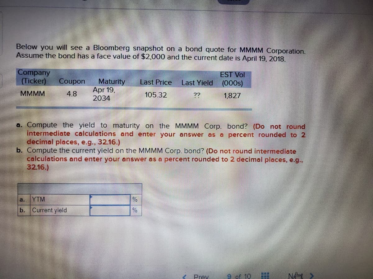 Below you will see a Bloomberg snapshot on a bond quote for MMMM Corporation.
Assume the bond has a face value of $2,000 and the current date is April 19, 2018.
Company
(Ticker)
EST Vol
(000s)
Coupon
Maturity
Apr 19,
2034
Last Price
Last Yield
MMMM
4.8
105.32
??
1,827
a. Compute the yield to maturity on the MMMM Corp. bond? (Do not round
intermediate calculations and enter your answer as a percent rounded to 2
decimal places, e.g., 32.16.)
b. Compute the current yield on the MMMM Corp. bond? (Do not round intermediate
calculations and enter your answer as a percent rounded to 2 decimal places, e.g.,
32.16.)
a.
YTM
b.
Current yield
Prey
9 of 10
