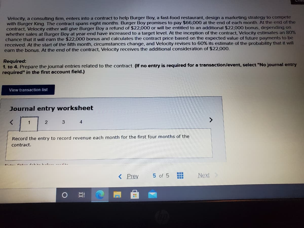 Velocity, a consulting firm, enters into a contract to help Burger Boy, a fast-food restaurant, design a marketing strategy to compete
with Burger King. The contract spans eight months. Burger Boy promises to pay $66,000 at the end of each month. At the end of the
contract, Velocity either will give Burger Boy a refund of $22,000 or will be entitled to an additional $22,000 bonus, depending on
whether sales at Burger Boy at year-end have increased to a target level. At the inception of the contract, Velocity estimates an 80%
chance that it will earn the $22,000 bonus and calculates the contract price based on the expected value of future payments to be
received. At the start of the fifth month, circumstances change, and Velocity revises to 60% its estimate of the probability that it will
earn the bonus. At the end of the contract, Velocity receives the additional consideration of $22,000.
Required:
1. to 4. Prepare the journal entries related to the contract. (If no entry is required for a transaction/event, select "No journal entry
required" in the first account field.)
View transaction list
Journal entry worksheet
1
2
3
4
Record the entry to record revenue each month for the first four months of the
contract.
< Prev
5 of 5
Next
