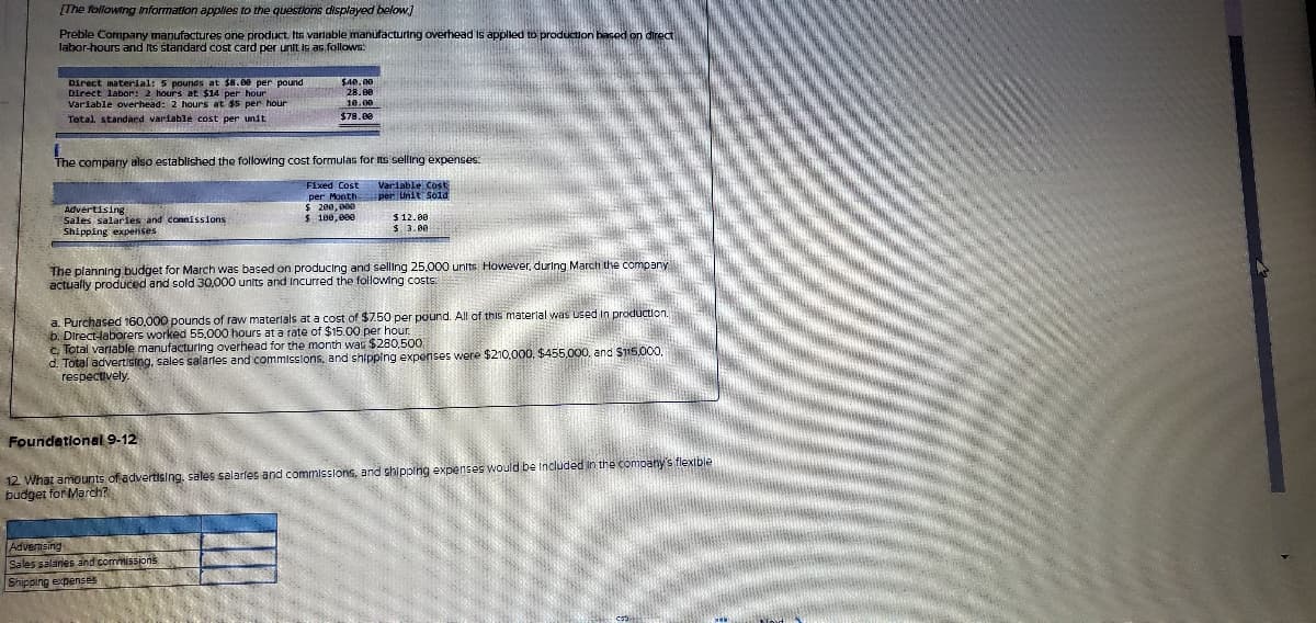 [The following Information applies to the questions displayed below.]
Preble Company manufactures one product Its varlable manufacturing overhead Is applled to production based on direca
labor-hours and Its standard cost card per unit is as follows:
Direct material: 5 pounds at $8.00 per pound
Direct labor: 2 hours at $14 per hour
Variable overhead: 2 hours at $5 per hour
Tetal. standard varfable cost per unit
$40.00
28.00
10.00
$78.00
The company also established the following cost formulas for ts selling expenses:
Variable CosE
per Unit Sold
Fixed Cost
per Month
Advertising
Sales salaries and connissions
Shipping expenses
$ 100, 0ee
$ 12.00
3. 3.0
The planning budget for March was based on producing and selling 25,000 units However, during March the company
actually produced and sold 30,000 units and Incurred the following costs:
a. Purchased 160,000 pounds of raw materlals at a cost of $7.50 per pound. All of this materlal was used in production.
b. Direct-laborers worked 55.000 hours at a rate of $15.00 per hour.
c. Total varlable manufacturing overhead for the month was $280,500
d. Total advertising, sales salarles and commisslons, and shipping expenses were $210.000, $455.000, and S115,000
respectively
Foundetionel 9-12
12 What amounts of advertising, sales salarles and commissions, and shipping expenses would be included in the company's flexible
budget for Mardh?
Advenising
Sales salares and commissions
Shipping expenses
