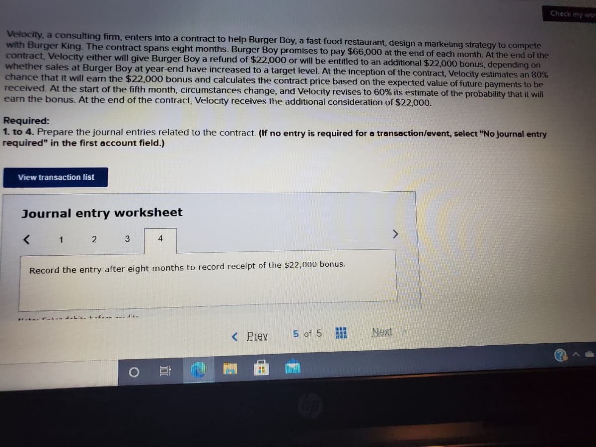 Check my wor
Velocity, a consulting firm, enters into a contract to help Burger Boy, a fast-food restaurant, design a marketing strategy to compete
with Burger King. The contract spans eight months. Burger Boy promises to pay $66,000 at the end of each month. At the end of the
contract, Velocity either will give Burger Boy a refund of $22,000 or will be entitled to an additional $22,000 bonus, depending on
whether sales at Burger Boy at year-end have increased to a target level. At the inception of the contract, Velocity estimates an 80%
chance that it will earn the $22,000 bonus and calculates the contract price based on the expected value of future payments to be
received. At the start of the fifth month, circumstances change, and Velocity revises to 60% its estimate of the probability that it will
earn the bonus. At the end of the contract, Velocity receives the additional consideration of $22,000.
Required:
1. to 4. Prepare the journal entries related to the contract. (If no entry is required for a transaction/event, select "No journal entry
required" in the first account field.)
View transaction list
Journal entry worksheet
<>
1 2
3
4
Record the entry after eight months to record receipt of the $22,000 bonus.
< Prev
5 of 5
Next
員
近
