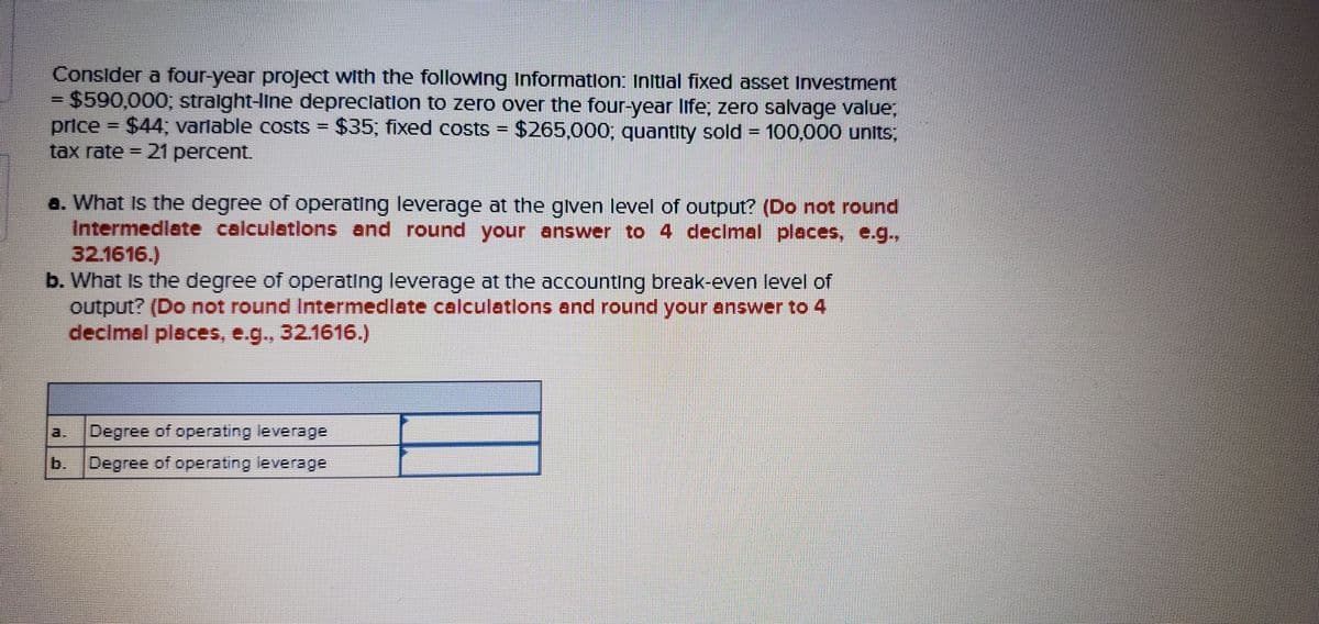 Consider a four-year project with the following Informatlon: Initlal fixed asset Investment
$590,000, stralght-line depreclation to zero over the four-year life; zero salvage value,
price $44; varlable costs = $35, fixed costs = $265,000; quantity sold = 100,000 units,
tax rate = 21 percent.
%3D
%3D
%3D
%3D
a. What Is the degree of operating leverage at the glven level of output? (Do not round
Intermedlate calculations and round your answer to 4 decimal places, e.g.,
32.1616.)
b. What Is the degree of operating leverage at the accounting break-even level of
output? (Do not round Inteermediate calculations and round your answer to 4
declmal places, e.g., 32.1616.)
a.
Degree of operating leverage
b. Degree
of operating leverage
