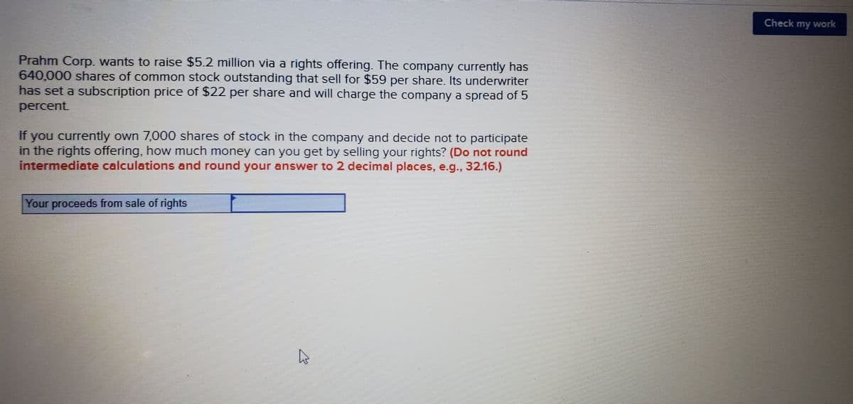 Check my work
Prahm Corp. wants to raise $5.2 million via a rights offering. The company currently has
640,000 shares of common stock outstanding that sell for $59 per share. Its underwriter
has set a subscription price of $22 per share and will charge the company a spread of 5
percent
If you currently own 7,000 shares of stock in the company and decide not to participate
in the rights offering, how much money can you get by selling your rights? (Do not round
intermediate calculations and round your answer to 2 decimal places, e.g., 32.16.)
Your proceeds from sale of rights
