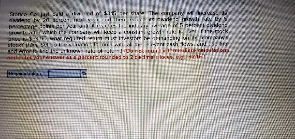 Storico Co just paid a dividend of $315 per share. The company will increase its
dividend by 20 percent next year and then reduce its dividend growth rate by 5
percentage points per year until it reaches the industry average of 5 percent dividend
growth, alter which the company will keep a constant growth rate forever. If the stock
price is $54 50, what required return must investors be demanding on the company's
stock? (Hint Set up the valuation formula with all the relevant cash flows, and use trial,
and error to find the unknown rate of return) (Do not round intermediate calculations
and enter your answer AS 0 percent rounded to 2 decimal places, e.g., 32.16.)
Required return
