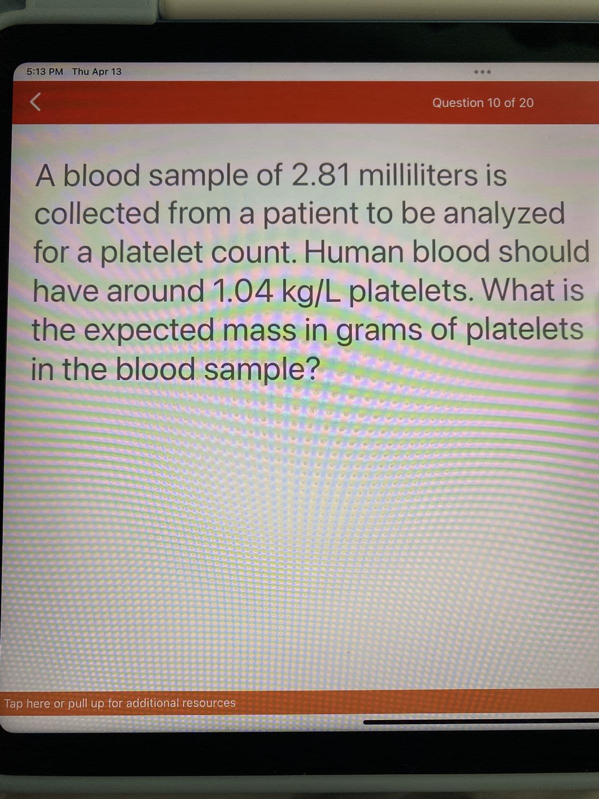 5:13 PM Thu Apr 13
Question 10 of 20
A blood sample of 2.81 milliliters is
collected from a patient to be analyzed
for a platelet count. Human blood should
have around 1.04 kg/L platelets. What is
the expected mass in grams of platelets
in the blood sample?
Tap here or pull up for additional resources