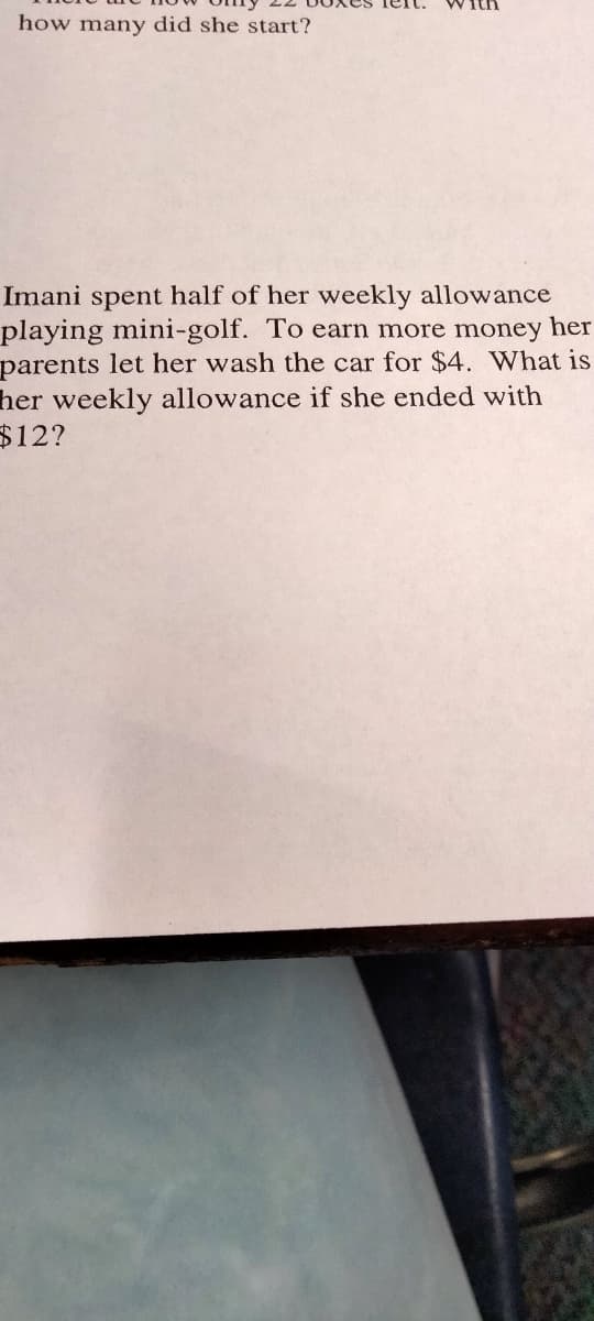 how many did she start?
Imani spent half of her weekly allowance
playing mini-golf. To earn more money her
parents let her wash the car for $4. What is
her weekly allowance if she ended with
$12?
