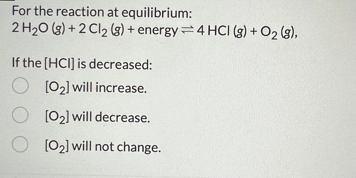 For the reaction at equilibrium:
2 H2O (g) +2 Cl 2 (g) + energy 4 HCI (g) + O2(g),
If the [HCI] is decreased:
[02] will increase.
[02] will decrease.
[02] will not change.