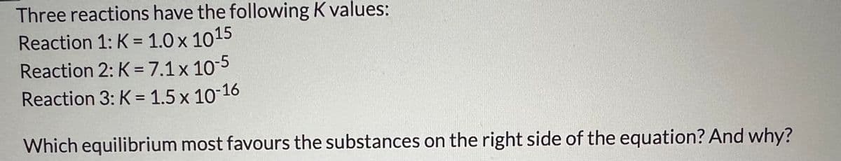 Three reactions have the following K values:
Reaction 1: K = 1.0 x 1015
Reaction 2: K = 7.1 x 10-5
Reaction 3: K = 1.5 x 10-16
Which equilibrium most favours the substances on the right side of the equation? And why?