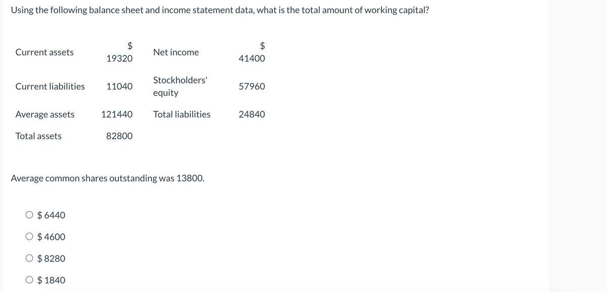 Using the following balance sheet and income statement data, what is the total amount of working capital?
Current assets
Net income
19320
41400
Stockholders'
Current liabilities
11040
57960
equity
Average assets
121440
Total liabilities
24840
Total assets
82800
Average common shares outstanding was 13800.
O $ 6440
$ 4600
$ 8280
O $ 1840
