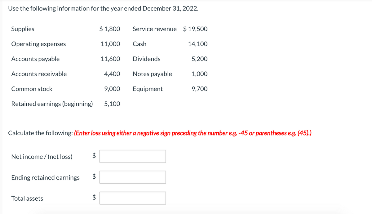 Use the following information for the year ended December 31, 2022.
Supplies
$ 1,800
Service revenue $ 19,500
Operating expenses
11,000
Cash
14,100
Accounts payable
11,600
Dividends
5,200
Accounts receivable
4,400
Notes payable
1,000
Common stock
9,000
Equipment
9,700
Retained earnings (beginning)
5,100
Calculate the following: (Enter loss using either a negative sign preceding the number e.g. -45 or parentheses e.g. (45).)
Net income / (net loss)
$
Ending retained earnings
Total assets
%24
