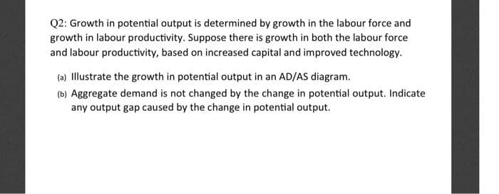 Q2: Growth in potential output is determined by growth in the labour force and
growth in labour productivity. Suppose there is growth in both the labour force
and labour productivity, based on increased capital and improved technology.
(a) Illustrate the growth in potential output in an AD/AS diagram.
(b) Aggregate demand is not changed by the change in potential output. Indicate
any output gap caused by the change in potential output.
