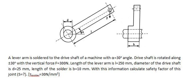 -
A lever arm is soldered to the drive shaft of a machine with a=30° angle. Drive shaft is rotated along
+30° with the vertical force F=300N. Length of the lever arm is l=250 mm, diameter of the drive shaft
is d=25 mm, length of the solder is b=10 mm. With this information calculate safety factor of this
joint (S=?). [Tsaide-30N/mm?]
