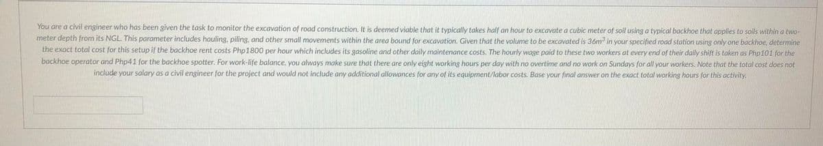 You are a civil engineer who has been given the task to monitor the excavation of road construction, It is deemed viable that it typically takes half an hour to excavate a cubic meter of soil using a typical backhoe that applies to solls within a two-
meter depth from its NGL. This parameter includes hauling, piling, and other small movements within the area bound for excavation. Given that the volume to be excavated is 36m in your specified road station using only one backhoe, determine
the exact total cost for this setup if the backhoe rent costs Php1800 per hour which includes its gasoline and other daily maintenance costs. The hourly wage paid to these two workers at every end of their daily shift is taken as Php101 for the
backhoe operator and Php41 for the backhoe spotter. For work-life balance, you always make sure that there are only eight working hours per day with no overtime and no work on Sundays for all your workers. Note that the total cost does not
include your salary as a civil engineer for the project and would not include any additional allowances for any of its equipment/labor costs. Base your final answer on the exact total working hours for this activity.
