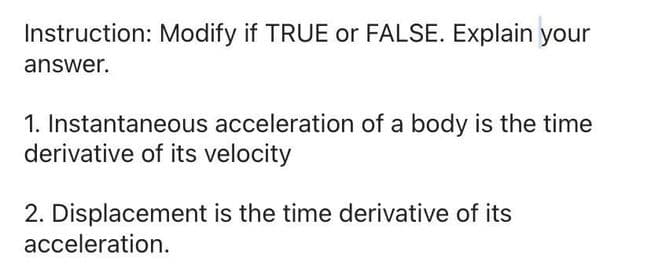 Instruction: Modify if TRUE or FALSE. Explain your
answer.
1. Instantaneous acceleration of a body is the time
derivative of its velocity
2. Displacement is the time derivative of its
acceleration.
